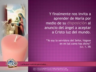 Y finalmente nos invita a
                                    aprender de María por
                                medio de su disposición al
                               anuncio del ángel a aceptar
                                   a Cristo luz del mundo.

                                  “Yo soy la servidora del Señor, hágase
                                              en mi tal como has dicho”
                                                                            (Lc. 1, 38)




La Buena Noticia para todos…
            http://www.arcangelgabriel.com/images/santorosario/j1.jpg
            http://casadacida.files.wordpress.com/2011/08/2-vela-rosa.jpg
 