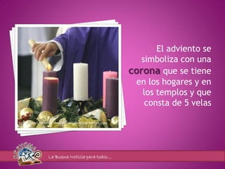El adviento se
                                                                    simboliza con una
                                                                 corona que se tiene
                                                                   en los hogares y en
                                                                    los templos y que
                                                                     consta de 5 velas

http://farm3.staticflickr.com/2653/3842471103_abc9d9d0a5_z.jpg




                   La Buena Noticia para todos…
 