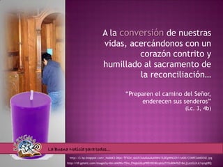 A la conversión de nuestras
                                vidas, acercándonos con un
                                         corazón contrito y
                                humillado al sacramento de
                                         la reconciliación…

                                                “Preparen el camino del Señor,
                                                      enderecen sus senderos”
                                                                                          (Lc. 3, 4b)




La Buena Noticia para todos…
         http://2.bp.blogspot.com/_NobkK3-DKpc/TFXOn_sbGfI/AAAAAAAANW4/XL8EgWNGEhY/s400/CONFESANDOSE.jpg
        http://t0.gstatic.com/images?q=tbn:ANd9GcT0ro_FNqIpU0cpPRRY0D3KcqbSqTZOuB0kPbZ18xLjLytzGLltJc1qrsgtRQ
 