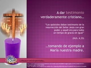 A dar testimonio
                               verdaderamente cristiano…

                                       “Los apóstoles daban testimonio de la
                                       resurrección del Señor Jesús con gran
                                               poder, y aquél era para todos
                                              un tiempo de gracia sin igual”

                                                                                      (Hch. 4,33)


                                       …tomando de ejemplo a
                                         María nuestra madre.

La Buena Noticia para todos…
        http://www.radiocatolicosemprendedores.com/media/users/8/420587/images/public/31719/1343621291373-
        evangelizar.jpg?v=1343621280983
         http://t0.gstatic.com/images?q=tbn:ANd9GcT0ro_FNqIpU0cpPRRY0D3KcqbSqTZOuB0kPbZ18xLjLytzGLltJc1qrsgtRQ
 