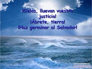 ¡Cielos, lluevan vuestra justicia! ¡Ábrete, tierra! ¡Haz germinar al Salvador! 
