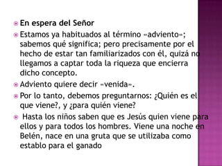  En

espera del Señor
 Estamos ya habituados al término «adviento»;
sabemos qué significa; pero precisamente por el
hecho de estar tan familiarizados con él, quizá no
llegamos a captar toda la riqueza que encierra
dicho concepto.
 Adviento quiere decir «venida».
 Por lo tanto, debemos preguntarnos: ¿Quién es el
que viene?, y ¿para quién viene?
 Hasta los niños saben que es Jesús quien viene para
ellos y para todos los hombres. Viene una noche en
Belén, nace en una gruta que se utilizaba como
establo para el ganado

 