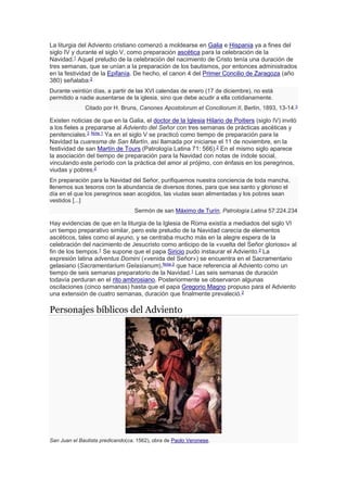 La liturgia del Adviento cristiano comenzó a moldearse en Galia e Hispania ya a fines del
siglo IV y durante el siglo V, como preparación ascética para la celebración de la
Navidad.1
Aquel preludio de la celebración del nacimiento de Cristo tenía una duración de
tres semanas, que se unían a la preparación de los bautismos, por entonces administrados
en la festividad de la Epifanía. De hecho, el canon 4 del Primer Concilio de Zaragoza (año
380) señalaba:2
Durante veintiún días, a partir de las XVI calendas de enero (17 de diciembre), no está
permitido a nadie ausentarse de la iglesia, sino que debe acudir a ella cotidianamente.
Citado por H. Bruns, Canones Apostolorum et Conciliorum II, Berlín, 1893, 13-14.3
Existen noticias de que en la Galia, el doctor de la Iglesia Hilario de Poitiers (siglo IV) invitó
a los fieles a prepararse al Adviento del Señor con tres semanas de prácticas ascéticas y
penitenciales.2 Nota 1 Ya en el siglo V se practicó como tiempo de preparación para la
Navidad la cuaresma de San Martín, así llamada por iniciarse el 11 de noviembre, en la
festividad de san Martín de Tours (Patrología Latina 71: 566).2
En el mismo siglo aparece
la asociación del tiempo de preparación para la Navidad con notas de índole social,
vinculando este período con la práctica del amor al prójimo, con énfasis en los peregrinos,
viudas y pobres:2
En preparación para la Navidad del Señor, purifiquemos nuestra conciencia de toda mancha,
llenemos sus tesoros con la abundancia de diversos dones, para que sea santo y glorioso el
día en el que los peregrinos sean acogidos, las viudas sean alimentadas y los pobres sean
vestidos [...]
Sermón de san Máximo de Turín, Patrología Latina 57:224.234
Hay evidencias de que en la liturgia de la Iglesia de Roma existía a mediados del siglo VI
un tiempo preparativo similar, pero este preludio de la Navidad carecía de elementos
ascéticos, tales como el ayuno, y se centraba mucho más en la alegre espera de la
celebración del nacimiento de Jesucristo como anticipo de la «vuelta del Señor glorioso» al
fin de los tiempos.1
Se supone que el papa Siricio pudo instaurar el Adviento.2
La
expresión latina adventus Domini («venida del Señor») se encuentra en el Sacramentario
gelasiano (Sacramentarium Gelasianum),Nota 2
que hace referencia al Adviento como un
tiempo de seis semanas preparatorio de la Navidad.1 Las seis semanas de duración
todavía perduran en el rito ambrosiano. Posteriormente se observaron algunas
oscilaciones (cinco semanas) hasta que el papa Gregorio Magno propuso para el Adviento
una extensión de cuatro semanas, duración que finalmente prevaleció.2
Personajes bíblicos del Adviento
San Juan el Bautista predicando(ca. 1562), obra de Paolo Veronese.
 