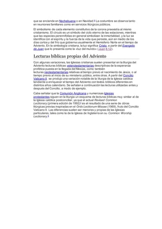 que se enciende en Nochebuena o en Navidad.6 La costumbre se observa tanto
en reuniones familiares como en servicios litúrgicos públicos.
El simbolismo de cada elemento constitutivo de la corona preexistía al mismo
cristianismo. El círculo es un símbolo del ciclo eterno de las estaciones, mientras
que las especies perennifolias en general simbolizan la inmortalidad, y la luz se
identifica con el espíritu y la fuerza de la vida que persiste, aún en medio de los
días cortos y del frío que gobierna usualmente el Hemisferio Norte en el tiempo de
Adviento. En la simbología cristiana, la luz significa Cristo, a partir del Evangelio
de Juan que lo presenta como la «luz del mundo» (Juan 8:12).
Lecturas bíblicas propias del Adviento
Con algunas variaciones, las Iglesias cristianas suelen presentar en la liturgia del
Adviento lecturas bíblicas veterotestamentarias descriptivas de la esperanza
profética puesta en la llegada del Mesías, como también
lecturas neotestamentarias relativas al tiempo previo al nacimiento de Jesús, o al
tiempo previo al inicio de su ministerio público, entre otras. A partir del Concilio
Vaticano II, se produjo una variación notable de la liturgia de la Iglesia católica
tendiente a enriquecer el tiempo del Adviento con textos bíblicos diferentes en
distintos años calendario. Se señalan a continuación las lecturas utilizadas antes y
después del Concilio, a modo de ejemplo.
Cabe señalar que la Comunión Anglicana y numerosas Iglesias
protestantes siguen en la liturgia un esquema de lecturas bíblicas muy similar al de
la Iglesia católica postconciliar, ya que el actual Revised Common
Lectionary (primera edición de 1992)7 es el resultado de una serie de obras
litúrgicas previas inspiradas en el Ordo Lectionum Missae (1969), fruto del Concilio
Vaticano II. Las diferencias suelen ser menores y propias de las Iglesias
particulares, tales como la de la Iglesia de Inglaterra en su Common Worship
Lectionary.8
 