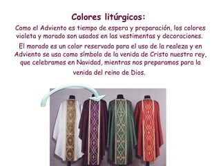 Colores litúrgicos:
Como el Adviento es tiempo de espera y preparación, los colores
violeta y morado son usados en las vestimentas y decoraciones.
El morado es un color reservado para el uso de la realeza y en
Adviento se usa como símbolo de la venida de Cristo nuestro rey,
que celebramos en Navidad, mientras nos preparamos para la
venida del reino de Dios.
 