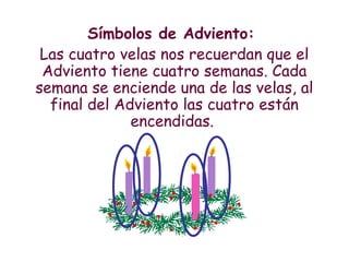 Símbolos de Adviento:
Las cuatro velas nos recuerdan que el
Adviento tiene cuatro semanas. Cada
semana se enciende una de las velas, al
final del Adviento las cuatro están
encendidas.
 