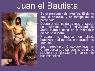 Juan el Bautista
• Es el precursor del Mesías. El último
que lo anuncia, y es testigo de su
presencia.
• Desde el vientre de su madre Isabel,
da testimonio de la divinidad de
Jesús cuando salta en la visitació n
de María a Isabel.
• Preparó la llegada de Jesús
bautizando al pueblo, preparando su
camino.
• Juan,, predica un Cristo que llega, un
Cristo cercano y del que no es digno
siquiera de “desatarle la correa de
sus sandalias”.
 
