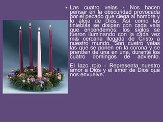 • Las cuatro velas - Nos hacen
pensar en la obscuridad provocada
por el pecado que ciega al hombre y
lo aleja de Dios. Así como las
tinieblas se disipan con cada vela
que encendemos, los siglos se
fueron iluminando con la cada vez
más cercana llegada de Cristo a
nuestro mundo. Son cuatro velas
las que se ponen en la corona y se
prenden de una en una, durante los
cuatro domingos de adviento.
El lazo rojo - Representa nuestro
amor a Dios y el amor de Dios que
nos envuelve.
 