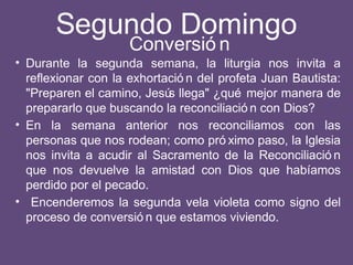 Segundo Domingo
• Durante la segunda semana, la liturgia nos invita a
reflexionar con la exhortació n del profeta Juan Bautista:
"Preparen el camino, Jesús llega" ¿qué mejor manera de
prepararlo que buscando la reconciliació n con Dios?
• En la semana anterior nos reconciliamos con las
personas que nos rodean; como pró ximo paso, la Iglesia
nos invita a acudir al Sacramento de la Reconciliació n
que nos devuelve la amistad con Dios que habíamos
perdido por el pecado.
• Encenderemos la segunda vela violeta como signo del
proceso de conversió n que estamos viviendo.
Conversió n
 