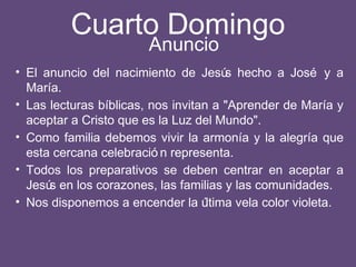 Cuarto Domingo
• El anuncio del nacimiento de Jesús hecho a José y a
María.
• Las lecturas bíblicas, nos invitan a "Aprender de María y
aceptar a Cristo que es la Luz del Mundo".
• Como familia debemos vivir la armonía y la alegría que
esta cercana celebració n representa.
• Todos los preparativos se deben centrar en aceptar a
Jesús en los corazones, las familias y las comunidades.
• Nos disponemos a encender la última vela color violeta.
Anuncio
 