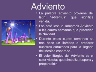 Adviento
• La palabra adviento proviene del
latín “adventus” que significa
venida.
• Los cató licos le llamamos Adviento
a las cuatro semanas que preceden
la Navidad.
• Durante estas cuatro semanas se
nos hace un llamado a preparar
nuestros corazones para la llegada
del Mesías esperado.
• El color litúrgico del Adviento es el
color violeta; que simboliza espera y
preparació n.
 