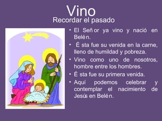 Vino
• El Señ or ya vino y nació en
Belén.
• É sta fue su venida en la carne,
lleno de humildad y pobreza.
• Vino como uno de nosotros,
hombre entre los hombres.
• É sta fue su primera venida.
• Aquí podemos celebrar y
contemplar el nacimiento de
Jesús en Belén.
Recordar el pasado
 