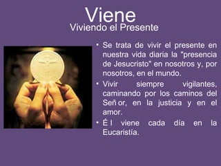 Viene
• Se trata de vivir el presente en
nuestra vida diaria la "presencia
de Jesucristo" en nosotros y, por
nosotros, en el mundo.
• Vivir siempre vigilantes,
caminando por los caminos del
Señ or, en la justicia y en el
amor.
• É l viene cada día en la
Eucaristía.
Viviendo el Presente
 