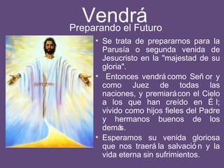 Vendrá
• Se trata de prepararnos para la
Parusía o segunda venida de
Jesucristo en la "majestad de su
gloria".
• Entonces vendrá como Señ or y
como Juez de todas las
naciones, y premiarácon el Cielo
a los que han creído en É l;
vivido como hijos fieles del Padre
y hermanos buenos de los
demás.
• Esperamos su venida gloriosa
que nos traerá la salvació n y la
vida eterna sin sufrimientos.
Preparando el Futuro
 