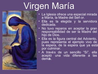 Virgen María
• La Iglesia ofrece una especial mirada
a María, la Madre del Señ or.
• Ella es la elegida y la servidora
dedicada.
• No tuvo reparos en aceptar la gran
responsabilidad de ser la Madre del
hijo de Dios.
• Ella es la figura central del Adviento,
pues representa el ejemplo vivo de
la espera, de la espera que ya está
por culminar.
• A través de un sencillo “Sí”, ella
aceptó una vida diferente a las
demás.
 