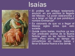 Isaías
• El profeta del antiguo testamento
anunció en sus escritos la llegada
del Mesías: “La joven estáencinta y
va a tener un hijo al que pondrápor
nombre Emmanuel”.
• Es visionario de que va a llegar el
Mesías siglos antes que esto
suceda.
• Quizás como Isaías, muchos ya nos
han predicado acerca de la Buena
Noticia pero no les hemos hecho
caso. Pero ahora, es tiempo de
convertirnos en nuevos Isaías y
llevar la Buena Nueva a los demás.
 