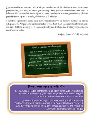 ¡Qué santa debe ser nuestra vida! ¡Cuán puros deben ser el fin y las intenciones de nuestros
pensamientos, palabras y acciones! ¡Sin embargo, la mayoría de los hombres viven como si
hubieran sido creados únicamente para la tierra, para buscar honores, posesiones y placeres
para sí mismos y para el mundo, el demonio y el infierno!
Y nosotros, ¿qué hemos hecho hasta ahora? Sintamos horror de nosotros mismos, de nuestra
vida pecadora. Porque todos caemos muchas veces. (Sant 3, 2) Deseemos fuertemente con-
vertirnos del todo a Dios y vivir en adelante sólo para tender a nuestro fin y conducir a él a
nuestros semejantes.
San Juan Eudes (O.C. II, 142-146)
 
