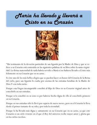 "Un testimonio de la devoción particular de san Agustín por la Madre de Dios y que se re-
fiere a su Corazón está contenido en las siguientes palabras de su libro sobre la santa virgini-
dad: La divina maternidad de nada habría servido a María sí no hubiera llevado a Cristo más
felizmente en su Corazón que en su carne.
Es éste uno de los más bellos elogios que se pueden hacer en honor del Corazón de la Reina
del cielo, pues san Agustín lo exalta por encima de las entrañas benditas de la Madre de
Dios.Y con toda razón:
Porque esta Virgen incomparable concibió al Hijo de Dios en su Corazón virginal antes de
concebirlo en sus entrañas.
Porque si lo concibió en su seno es por haberse hecho digna de ello al concebirlo primero
en su Corazón.
Porque en sus entrañas sólo lo llevó por espacio de nueve meses, pero en el Corazón lo lleva
desde el primer instante de su vida y por toda la eternidad.
Porque lo ha llevado más digna y santamente en su Corazón que en su carne, ya que este
Corazón es un cielo viviente en el que el Rey del universo recibe mayor amor y gloria que
en los cielos excelsos.
 