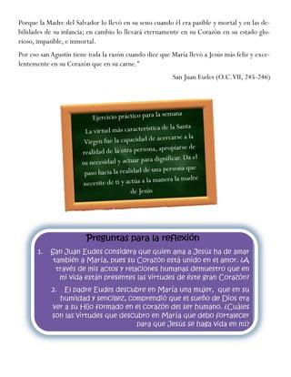 Porque la Madre del Salvador lo llevó en su seno cuando él era pasible y mortal y en las de-
bilidades de su infancia; en cambio lo llevará eternamente en su Corazón en su estado glo-
rioso, impasible, e inmortal.
Por eso san Agustín tiene toda la razón cuando dice que María llevó a Jesús más feliz y exce-
lentemente en su Corazón que en su carne."
San Juan Eudes (O.C.VII, 245-246)
 