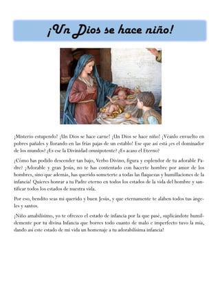 ¡Misterio estupendo! ¡Un Dios se hace carne! ¡Un Dios se hace niño! ¡Véanlo envuelto en
pobres pañales y llorando en las frías pajas de un establo! Ese que así está ¿es el dominador
de los mundos? ¿Es ese la Divinidad omnipotente? ¿Es acaso el Eterno?
¿Cómo has podido descender tan bajo, Verbo Divino, figura y esplendor de tu adorable Pa-
dre? ¡Adorable y gran Jesús, no te has contentado con hacerte hombre por amor de los
hombres, sino que además, has querido someterte a todas las flaquezas y humillaciones de la
infancia! Quieres honrar a tu Padre eterno en todos los estados de la vida del hombre y san-
tificar todos los estados de nuestra vida.
Por eso, bendito seas mi querido y buen Jesús, y que eternamente te alaben todos tus ánge-
les y santos.
¡Niño amabilísimo, yo te ofrezco el estado de infancia por la que pasé, suplicándote humil-
demente por tu divina Infancia que borres todo cuanto de malo e imperfecto tuvo la mía,
dando así este estado de mi vida un homenaje a tu adorabilísima infancia!
 
