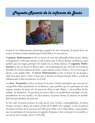 Consta de tres Padrenuestros al principio, seguidos de doce Avemarías. Se puede decir este
rosario al mismo tiempo también para la Niña María, de esta manera:
El primer Padrenuestro se dice en honor de estos dos admirables Niños, Jesús y María,
entregándonos a ellos para unirnos a toda la gloria que le dieron durante su infancia, y para
pedirles que nos hagan partícipes del espíritu de su divina infancia. El segundo Padre-
nuestro se dice en honor de María y José, y de la participación que tuvieron en el misterio
adorable de la divina Infancia de Jesús, y para unirnos a todo el honor y los servicios que le
dieron a este amable Niño. El tercer Padrenuestro se dice en honor de san Joaquín y
santa Ana, para unirse a todo el amor que le dieron a su bienaventurada Niña, y a todas las
alabanzas que le dan eternamente en el cielo.
Las doce Avemarías se dicen en honor de las doce virtudes principales, que estos dos in-
comparables Niños practicaron en su Infancia, y para pedirles que nos participen de estas
mismas virtudes. En honor de: Su inocencia, (Dios te salve María…), Su sencillez, Su hu-
mildad, Su obediencia, Su paciencia, Su amor a Dios y su caridad hacia el prójimo, Su des-
prendimiento de este mundo y de ellos mismos, Su pureza divina, Su silencio, Su amabili-
dad, Su mansedumbre, Su modestia.
Se dice cada Avemaría en honor de cada una de estas virtudes, contemplándolas, al mismo
tiempo, en Jesús y María, sin separar al Hijo de la Madre. Por ejemplo, se dice la primera
Avemaría en honor de la inocencia del Niño Jesús Niño y de la Niña María, y para pedirles
que nos participen de su inocencia, la segunda Avemaría se dice en honor de su sencillez, y
así con las otras virtudes. (O.C.V 429-430)
 