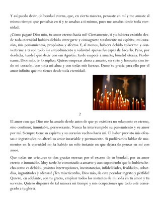 Y así puedo decir, oh bondad eterna, que, en cierta manera, pensaste en mí y me amaste al
mismo tiempo que pensabas en ti y te amabas a ti mismo, pues me amabas desde toda eter-
nidad.
¿Cómo pagaré Dios mío, tu amor eterno hacia mí? Ciertamente, si yo hubiera existido des-
de toda eternidad hubiera debido entregarte y consagrarte totalmente mi espíritu, mi cora-
zón, mis pensamientos, propósitos y afectos.Y, al menos, hubiera debido volverme y con-
vertirme a ti con todo mi entendimiento y voluntad apenas fui capaz de hacerlo. Pero, por
desdicha, tendré que decir con san Agustín:Tarde empecé a amarte, bondad eterna. Perdó-
name, Dios mío, te lo suplico. Quiero empezar ahora a amarte, servirte y honrarte con to-
do mi corazón, con toda mi alma y con todas mis fuerzas. Dame tu gracia para ello por el
amor infinito que me tienes desde toda eternidad.
2
El amor con que Dios me ha amado desde antes de que yo existiera no solamente es eterno,
sino continuo, inmutable, perseverante. Nunca ha interrumpido su pensamiento y su amor
por mí. Siempre tiene su espíritu y su corazón vueltos hacia mí. El haber previsto mis ofen-
sas e ingratitudes no alteró su amor invariable y permanente. Si pudiéramos hablar de mo-
mentos en la eternidad no ha habido un solo instante en que dejara de pensar en mí con
amor.
Que todas tus criaturas te den gracias eternas por el exceso de tu bondad, por tu amor
eterno e inmutable. Muy tarde he comenzado a amarte y aun suponiendo que lo hubiera he-
cho como es debido, ¡cuántas interrupciones, inconstancias, infidelidades, frialdades, cobar-
días, ingratitudes y ofensas! ¡Ten misericordia, Dios mío, de este pecador ingrato y pérfido!
Quiero, en adelante, con tu gracia, emplear todos los instantes de mi vida en tu amor y tu
servicio. Quiero disponer de tal manera mi tiempo y mis ocupaciones que todo esté consa-
grado a tu gloria.
 