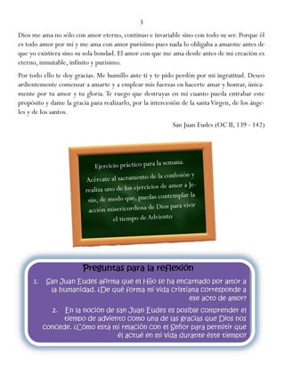 3
Dios me ama no sólo con amor eterno, continuo e invariable sino con todo su ser. Porque él
es todo amor por mí y me ama con amor purísimo pues nada lo obligaba a amarme antes de
que yo existiera sino su sola bondad. El amor con que me ama desde antes de mi creación es
eterno, inmutable, infinito y purísimo.
Por todo ello te doy gracias. Me humillo ante ti y te pido perdón por mi ingratitud. Deseo
ardientemente comenzar a amarte y a emplear mis fuerzas en hacerte amar y honrar, única-
mente por tu amor y tu gloria. Te ruego que destruyas en mí cuanto pueda entrabar este
propósito y dame la gracia para realizarlo, por la intercesión de la santaVirgen, de los ánge-
les y de los santos.
San Juan Eudes (OC II, 139 - 142)
 