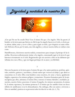 1
¿Con qué fin nos ha creado Dios? Con el mismo fin que a los ángeles. Dios ha puesto al
hombre en la tierra para que hiciera en ella lo que los ángeles hacen en el cielo, es decir, pa-
ra adorar, alabar, amar y servir a Dios y para seguir en todo y por doquiera su santa volun-
tad. Debemos llevar, por lo tanto, una vida angélica y colocar nuestra dicha en realizar estas
cosas.
Humillémonos, detestemos nuestra malicia, renunciemos para siempre al príncipe de las ti-
nieblas. Deseemos ardientemente imitar a los ángeles, comenzando aquí en la tierra lo que
haremos eternamente en el cielo. Roguémosles que nos asocien a ellos en las alabanzas que
tributan sin cesar a Dios, y que nos hagan partícipes de su amor y su fidelidad.
2
Dios nos ha puesto en la tierra para el mismo fin que a los santos patriarcas, profetas, após-
toles, mártires, pastores y sacerdotes y demás santos que vivieron acá abajo y que ahora se
encuentran en el cielo. Ellos eran hombres como nosotros, de carne y hueso, igualmente
frágiles, expuestos a los mismos peligros y tentaciones. Nosotros formamos parte de la mis-
ma Iglesia que ellos, adoramos el mismo Dios, tenemos el mismo Salvador y mediador, Je-
sucristo, nuestro Señor; poseemos el mismo Evangelio, los mismos sacramentos, la misma
fe, la misma esperanza y las mismas promesas.Y el mismo que los santificó tiene un deseo
infinito de santificamos si no lo obstaculizamos. Sin embargo, ellos son santos y sirvieron a
Dios en santidad y justicia en su presencia todos los días de su vida. (Lc 1, 75).
 