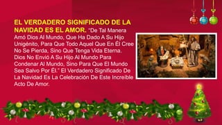 EL VERDADERO SIGNIFICADO DE LA
NAVIDAD ES EL AMOR. “De Tal Manera
Amó Dios Al Mundo, Que Ha Dado A Su Hijo
Unigénito, Para Que Todo Aquel Que En Él Cree
No Se Pierda, Sino Que Tenga Vida Eterna.
Dios No Envió A Su Hijo Al Mundo Para
Condenar Al Mundo, Sino Para Que El Mundo
Sea Salvo Por Él.” El Verdadero Significado De
La Navidad Es La Celebración De Este Increíble
Acto De Amor.
 