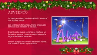 ADVIENTO
La palabra adviento proviene del latín “adventus”
que significa venida.
Los católicos le llamamos Adviento a las cuatro
semanas que preceden la Navidad.
Durante estas cuatro semanas se nos hace un
llamado a preparar nuestros corazones para la
llegada del Mesías esperado.
El color litúrgico del Adviento es el color violeta;
que simboliza espera y preparación.
 