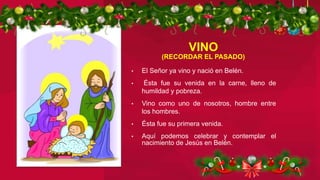 • El Señor ya vino y nació en Belén.
• Ésta fue su venida en la carne, lleno de
humildad y pobreza.
• Vino como uno de nosotros, hombre entre
los hombres.
• Ésta fue su primera venida.
• Aquí podemos celebrar y contemplar el
nacimiento de Jesús en Belén.
VINO
(RECORDAR EL PASADO)
 