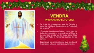 VENDRÁ
(PREPARANDO EL FUTURO)
• Se trata de prepararnos para la Parusía o
segunda venida de Jesucristo en la "majestad
de su gloria".
• Entonces vendrá como Señor y como Juez de
todas las naciones, y premiará con el Cielo a
los que han creído en Él; vivido como hijos
fieles del Padre y hermanos buenos de los
demás.
• Esperamos su venida gloriosa que nos traerá
la salvación y la vida eterna sin sufrimientos.
 