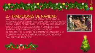 2.- TRADICIONES DE NAVIDAD:
LAS TRADICIONES NAVIDEÑAS VARÍAN DE UN PAÍS A
ALGUNOS DE LOS ELEMENTOS COMUNES A VARIOS PAÍSES
SON EL ÁRBOL DE NAVIDAD, LAS CORONAS DE ADVIENTO
LOS CALCETINES COLGADOS EN LA CHIMENEA, LOS
BASTONES DE CARAMELO, LOS BELENES QUE
EL NACIMIENTO DE JESÚS. SE CANTAN VILLANCICOS Y SE
CUENTAN HISTORIAS SOBRE FIGURAS COMO EL NIÑO
SAN NICOLÁS, PAPÁ NOEL
 