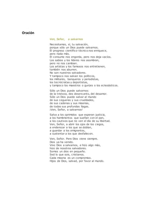 Oración
Ven, Señor, a salvarnos
Necesitamos, sí, tu salvación,
porque sólo un Dios puede salvarnos.
El progreso científico-técnico nos enriquece,
pero nada más.
El consumo nos engorda, pero nos deja vacíos.
Los sabios y los líderes nos asombran,
pero no nos cambian.
Los artistas y los famosos nos entretienen,
también nos aburren.
No son nuestros salvadores.
Y tampoco nos salvan los políticos,
los militares, banqueros y periodistas,
los tecnócratas y deportistas,
y tampoco los maestros o gurúes o los eclesiásticos.
Sólo un Dios puede salvarnos:
de la tristeza, des desencanto, del desamor.
Sólo un Dios puede salvar al mundo
de sus cegueras y sus crueldades,
de sus cadenas y sus miserias,
de todas sus profundas llagas.
¡Ven, Señor, a salvarnos!
Salva a los oprimidos que esperan justicia,
a los hambrientos que sueñan con el pan,
a los cautivos que no ven el día de su libertad.
Ven, Señor, a abrir los ojos de los ciegos,
a enderezar a los que se doblan,
a guardar a los emigrantes,
a sustentar a los que desfallecen.
Ven, Señor. Pero Dios viene siempre.
Dios ya ha venido.
Vino Dios a salvarnos, e hizo algo más,
hizo de nosotros salvadores.
Somos un dios en pequeño.
Sed lo que sois, cristianos.
Cada miseria es un compromiso.
Hijos de Dios, salvad, por favor al mundo.
 
