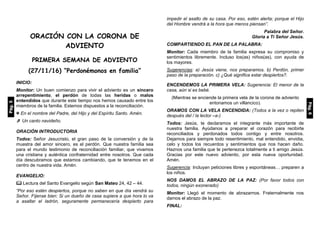 ORACIÓN CON LA CORONA DE
ADVIENTO
PRIMERA SEMANA DE ADVIENTO
(27/11/16) “Perdonémonos en familia”
INICIO:
Monitor: Un buen comienzo para vivir el adviento es un sincero
arrepentimiento, el perdón de todas las heridas o malos
entendidos que durante este tiempo nos hemos causado entre los
miembros de la familia. Estemos dispuestos a la reconciliación.
 En el nombre del Padre, del Hijo y del Espíritu Santo. Amén.
 Un canto navideño.
ORACIÓN INTRODUCTORIA
Todos: Señor Jesucristo, el gran paso de la conversión y de la
muestra del amor sincero, es el perdón. Que nuestra familia sea
para el mundo testimonio de reconciliación familiar, que vivamos
una cristiana y auténtica confraternidad entre nosotros. Que cada
día descubramos que estamos cambiando, que te tenemos en el
centro de nuestra vida. Amén.
EVANGELIO:
 Lectura del Santo Evangelio según San Mateo 24, 42 – 44.
“Por eso estén despiertos, porque no saben en que día vendrá su
Señor. Fíjense bien: Si un dueño de casa supiera a que hora lo va
a asaltar el ladrón, seguramente permanecería despierto para
impedir el asalto de su casa. Por eso, estén alerta; porque el Hijo
del Hombre vendrá a la hora que menos piensan”.
Palabra del Señor.
Gloria a Ti Señor Jesús.
COMPARTIENDO EL PAN DE LA PALABRA:
Monitor: Cada miembro de la familia expresa su compromiso y
sentimientos libremente. Incluso los(as) niños(as), con ayuda de
los mayores.
Sugerencias: a) Jesús viene, nos preparamos. b) Perdón, primer
paso de la preparación. c) ¿Qué significa estar despiertos?.
ENCENDEMOS LA PRIMERA VELA: Sugerencia: El menor de la
casa, aún si es bebé.
(Mientras se enciende la primera vela de la corona de adviento
entonamos un villancico).
ORAMOS CON LA VELA ENCENDIDA: (Todos a la vez o repiten
después del / la lector –a-)
Todos: Jesús, te declaramos el integrante más importante de
nuestra familia. Ayúdanos a preparar el corazón para recibirte
reconciliados y perdonados todos contigo y entre nosotros.
Dejamos para siempre todo resentimiento, mal entendido, envidia,
celo y todos los recuerdos y sentimientos que nos hacen daño.
Haznos una familia que te pertenezca totalmente a ti amigo Jesús.
Gracias por este nuevo adviento, por esta nueva oportunidad.
Amén.
Sugerencia: Incluyan peticiones libres y espontáneas… preparen a
los niños.
NOS DAMOS EL ABRAZO DE LA PAZ: (Por favor todos con
todos, ningún exonerado)
Monitor: Llegó el momento de abrazarnos. Fraternalmente nos
damos el abrazo de la paz.
FINAL:
Pág.5
Pág.6
 
