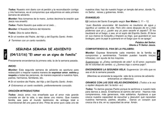Todos: Nuestro vivir diario con el perdón y la reconciliación contigo
y mis hermanos, es el compromiso que adquirimos en esta primera
semana de adviento.
Monitor: Nos tomamos de la mano. Juntos decimos la oración que
Jesús nos enseñó:
Todos: Padre Nuestro que estás en el cielo…
Monitor: A Nuestra Señora del Adviento:
Todos: Dios te salve María…
 En el nombre del Padre, del Hijo y del Espíritu Santo. Amén.
 Terminen con un canto navideño.
SEGUNDA SEMANA DE ADVIENTO
(04/12/16) “El amor es un signo de familia”
Previamente encendemos la primera vela, la de la semana pasada.
INICIO:
Monitor: Esta segunda semana de adviento es oportuna para
redescubrir o mejorar nuestra manera de expresar amor, estima y
respeto a todas las personas, de manera especial a nuestros hijos,
padres, hermanos, familiares, etc.
 En el nombre del Padre, del Hijo y del Espíritu Santo. Amén.
 Entonamos un canto navideño, preferentemente conocido.
ORACIÓN INTRODUCTORIA
Todos: Jesús amor, nos enseñaste que el amor más grande
consiste en dar la vida, o sea darse uno mismo. Que nuestra
familia sea para el mundo testimonio de entrega total e
incondicional del uno para el otro. Pinta de amor puro cada uno de
nuestros días; haz de nuestro hogar un templo del amor, donde Tú,
mi Señor, reines y gobiernes. Amén.
EVANGELIO:
 Lectura del Santo Evangelio según San Mateo 3, 11 – 12.
“Juan Bautista anunciaba: Mi bautismo es bautismo de agua y
significa un cambio de vida. Pero otro viene después de mí y más
poderoso que yo y ¿quién soy yo para sacarle el zapato?. Él los
bautizará en el fuego, o sea, en el soplo del Espíritu Santo. Él tiene
en sus manos la horquilla y limpiará su trigo, que guardará en sus
bodegas; pero la paja la quemará en el fuego que no se apaga”.
Palabra del Señor.
Gloria a Ti Señor Jesús.
COMPARTIENDO EL PAN DE LA PALABRA:
Monitor: Exprese libremente cada miembro de la familia su
compromiso y sentimientos. También pueden hacerlo los(as)
niños(as), con ayuda de los mayores.
Sugerencias: a) ¿Estoy cambiando de vida?. b) El amor, expresión
de mi voluntad de cambio. c) ¿Somos trigo o somos paja?.
ENCENDEMOS LA SEGUNDA VELA: Sugerencia: Un niño que no
sea el de la semana pasada.
(Mientras se enciende la segunda vela de la corona de adviento
entonamos un villancico)
ORAMOS CON LAS DOS VELAS ENCENDIDAS: (Todos a la vez
o repiten después del / la lector –a-)
Todos: Te damos gracias Padre porque te sentimos a nuestro lado
para darnos a Jesús. Enséñanos el camino del amor. Haznos más
comprensivos, más generosos, más solidarios. Ayúdanos a que
crezca nuestra capacidad de escuchar y descubrir qué necesitan
nuestros hermanos, padres, abuelos… Danos un corazón que
crezca día a día, en su capacidad de amar. Amén.
Pág.7
Pág.8
 