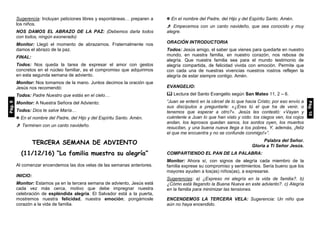 Sugerencia: Incluyan peticiones libres y espontáneas… preparen a
los niños.
NOS DAMOS EL ABRAZO DE LA PAZ: (Debemos darla todos
con todos, ningún exonerado)
Monitor: Llegó el momento de abrazarnos. Fraternalmente nos
damos el abrazo de la paz.
FINAL:
Todos: Nos queda la tarea de expresar el amor con gestos
concretos en el núcleo familiar, es el compromiso que adquirimos
en esta segunda semana de adviento.
Monitor: Nos tomamos de la mano. Juntos decimos la oración que
Jesús nos recomendó:
Todos: Padre Nuestro que estás en el cielo…
Monitor: A Nuestra Señora del Adviento:
Todos: Dios te salve María…
 En el nombre del Padre, del Hijo y del Espíritu Santo. Amén.
 Terminen con un canto navideño.
TERCERA SEMANA DE ADVIENTO
(11/12/16) “La familia muestra su alegría”
Al comenzar encendemos las dos velas de las semanas anteriores.
INICIO:
Monitor: Estamos ya en la tercera semana de adviento, Jesús está
cada vez más cerca, motivo que debe impregnar nuestra
celebración de espléndida alegría. El Salvador está a la puerta,
mostremos nuestra felicidad, nuestra emoción; pongámosle
corazón a la vida de familia.
 En el nombre del Padre, del Hijo y del Espíritu Santo. Amén.
 Empecemos con un canto navideño, que sea conocido y muy
alegre.
ORACIÓN INTRODUCTORIA
Todos: Jesús amigo, el saber que vienes para quedarte en nuestro
mundo, en nuestra familia, en nuestro corazón, nos rebosa de
alegría. Que nuestra familia sea para el mundo testimonio de
alegría compartida, de felicidad vivida con emoción. Permite que
con cada una de nuestras vivencias nuestros rostros reflejen la
alegría de estar siempre contigo. Amén.
EVANGELIO:
 Lectura del Santo Evangelio según San Mateo 11, 2 – 6.
“Juan se enteró en la cárcel de lo que hacia Cristo; por eso envío a
sus discípulos a preguntarle: «¿Eres tú el que ha de venir, o
tenemos que esperar a otro?». Jesús les contestó: «Vayan y
cuéntenle a Juan lo que han visto y oído: los ciegos ven, los cojos
andan, los leprosos quedan sanos, los sordos oyen, los muertos
resucitan, y una buena nueva llega a los pobres. Y, además, ¡feliz
el que me encuentra y no se confunde conmigo!»”.
Palabra del Señor.
Gloria a Ti Señor Jesús.
COMPARTIENDO EL PAN DE LA PALABRA:
Monitor: Ahora sí, con signos de alegría cada miembro de la
familia exprese su compromiso y sentimientos. Sería bueno que los
mayores ayuden a los(as) niños(as), a expresarse.
Sugerencias: a) ¿Expreso mi alegría en la vida de familia?. b)
¿Cómo está llegando la Buena Nueva en este adviento?. c) Alegría
en la familia para minimizar las tensiones.
ENCENDEMOS LA TERCERA VELA: Sugerencia: Un niño que
aún no haya encendido.
Pág.9
Pág.10
 