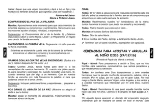 Isaías: Sepan que una virgen concebirá y dará a luz un hijo y los
hombres lo llamarán Emanuel, que significa: Dios-con-nosotros».”.
Palabra del Señor.
Gloria a Ti Señor Jesús.
COMPARTIENDO EL PAN DE LA PALABRA:
Monitor: Aprovechemos este momento para que cada miembro de
la familia exprese su compromiso y sentimientos. Sería bueno que
los mayores ayuden a los(as) niños(as), a expresarse.
Sugerencias: a) Compromisos del sí de la familia. b) ¿Estamos
dispuestos a decir sí como María y José?. c) Preparemos un regalo
para Jesús: la familia renovada.
ENCENDEMOS LA CUARTA VELA: Sugerencia: Un niño que aún
no haya encendido.
(Mientras se enciende la cuarta vela de la corona de adviento
entonamos un villancico conocido y lo acompañamos con
aplausos).
ORAMOS CON LAS CUATRO VELAS ENCENDIDAS: (Todos a la
vez o repiten después del / la lector –a-)
Todos: Querido Jesús, danos fuerza para decir sí a las
necesidades de nuestros hermanos. Sí, cuando nos piden ayuda.
Sí, para escuchar y aconsejar. Sí, cuando necesitan una mano. Sí,
cuando tenemos que dar algo a un hermano. Que en nuestra
familia se escuche con más frecuencia la palabra sí para que
podamos crecer en el amor. Amén.
Sugerencia: Incluyan peticiones libres y espontáneas… preparen a
los niños.
NOS DAMOS EL ABRAZO DE LA PAZ: (Muestre su alegría al
darle la paz a todos)
Monitor: Llegó el momento de abrazarnos. Fraternalmente nos
damos el abrazo de la paz.
FINAL:
Todos: El “sí” dado a Jesús será una respuesta constante cada día
del año entre los miembros de la familia, ese es el compromiso que
adquirimos en esta cuarta semana de adviento.
Monitor: Reafirmamos nuestro “sí” tomándonos de la mano.
Juntos hacemos la oración que Jesús nos enseñó y recomendó:
Todos: Padre Nuestro que estás en el cielo…
Monitor: A Nuestra Señora del Adviento:
Todos: Dios te salve María…
 En el nombre del Padre, del Hijo y del Espíritu Santo. Amén.
 Terminen con un canto navideño, acompañen con aplausos.
CEREMONIA PARA ACOSTAR Y ARRULLAR
AL NIÑO DIOS (24/12/16)
(Preside el Papá o la Mamá o ambos).
Papá - Mamá: Para prepararnos a recibir a Dios, que se hizo
hombre para salvarnos, reconozcamos que somos pecadores y
que necesitamos su salvación.
Todos: Yo confieso ante Dios todopoderoso y ante ustedes
hermanos, que he pecado mucho de pensamiento, palabra, obra y
omisión. Por mi culpa, por mi culpa, por mi gran culpa. Por eso
ruego a Santa María, siempre Virgen, a los ángeles, a los santos y
a ustedes hermanos que intercedan por mí ante Dios, nuestro
Señor.
Papá - Mamá: Recordemos lo que pasó aquella bendita noche
hace casi dos mil años. Leemos el Evangelio de San Lucas 2, 1-
14.
“En aquella época apareció un decreto del emperador Augusto,
ordenando que se realizara un censo en todo el mundo. Este
Pág.13
Pág.14
 