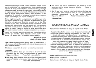 primer censo tuvo lugar cuando Quirino gobernaba la Siria. Y cada
uno iba a inscribirse a su ciudad de origen. José, que pertenecía a
la familia de David, salió de Nazaret, ciudad de Galilea, y se dirigió
a Belén de Judea, la ciudad de David, para inscribirse con María,
su esposa, que estaba embarazada. Mientras se encontraban en
Belén, le llegó el tiempo de ser madre; y María dio a luz a su Hijo
primogénito, lo envolvió en pañales y lo acostó en un pesebre,
porque no había lugar para ellos en el albergue.
En esa región acampaban unos pastores, que vigilaban por turno
sus rebaños durante la noche. De pronto, se les apareció el Ángel
del Señor y la gloria del Señor los envolvió con su luz. Ellos
sintieron un gran temor, pero el Ángel les dijo: «No teman, porque
les traigo una buena noticia, una gran alegría para todo el pueblo:
Hoy, en la ciudad de David, les ha nacido un Salvador, que es el
Mesías, el Señor. Y esto les servirá de señal: encontrarán a un
niño recién nacido envuelto en pañales y acostado en un pesebre».
Y junto con el Ángel, apareció de pronto una multitud del ejército
celestial, que alababa a Dios, diciendo: «¡Gloria a Dios en las
alturas, y en la tierra, paz a los hombres amados por Él!»"
Palabra del Señor.
Gloria a Ti Señor Jesús.
Papá - Mamá: Antes de colocar al Niño Jesús en el Nacimiento, El
más pequeño de la familia va a dárnoslo a besar. Luego colocará al
Niño Dios en el pesebre.
(Mientras se besa al Niño Se canta o se escucha un villancico).
Peticiones:
 Pidámosle al Niño Dios, que así como es el centro de este
nacimiento hoy, sea todos los días el centro de nuestra vida.
Roguemos al Señor. Todos: Te lo pedimos Señor.
 Que Jesús, quien pudiendo haber nacido rico quiso nacer pobre,
nos enseñe a estar contentos con lo que tenemos. Roguemos al
Señor. Todos: Te lo pedimos Señor.
 Que Jesús, que vino a perdonarnos, nos enseñe a no ser
rencorosos con los demás. Roguemos al Señor. Todos: Te
lo pedimos Señor.
 Que Él, que vino a fundar la mejor familia del mundo, haga que
en la nuestra reine siempre el amor, la unión y el deseo de
ayudarnos mutuamente y a las demás familias.
Roguemos al Señor. Todos: Te lo pedimos Señor.
Villancico final.
BENDICION DE LA CENA DE NAVIDAD
 En el nombre del Padre, del Hijo y del Espíritu Santo. Amén.
Todos: Bendice, Señor, nuestra mesa. Bendice la fraternidad y la
armonía que hay entre nosotros. Danos alegría, paz, salud, pan…
durante toda nuestra vida. Danos fuerza y ternura para ser
hombres y mujeres justos, donde hayan buenos días y muchas
noches-buenas, como ésta y la que celebraremos con nuestras
familias cada 24 de diciembre. Queremos decirte una vez más,
Señor, que creemos en ti desde nuestro corazón de niños,
creemos en ti desde nuestra fe de adultos. Actúa en medio de
nosotros, hombres y mujeres, actúa en la historia, el presente y el
futuro para que tu Reino sea siempre nuestra presencia; para que
vivamos reconciliados en la bondad, el amor, la sensibilidad, la
justicia… Signos reales de que nuestro corazón será el pesebre
donde Tú vas ha nacer una vez más.
Amén
Todos: Padre Nuestro que estás en el cielo…
Todos: Dios te salve María…
 En el nombre del Padre, del Hijo y del Espíritu Santo. Amén.
Pág.15
Pág.16
 