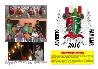 EL ESCUDO “SÁNCHEZ”
Origen: Como ocurre con los patronímicos, muchas familias de diferentes
orígenes y procedencia se apellidan Sánchez sin ningún tipo de relación entre ellas.
Es uno de los 100 apellidos españoles más frecuentes.
Significado: Patronímico de Sancho con la terminación castellana ez: "hijo de".
Escudo: Escudo partido: el 1º, en un campo de gules, una torre de plata, y una
estrella del mismo metal. El 2º, en un campo de sinople, un brazo armado
sosteniendo la leyenda "Ave Maria gratia plena".
 