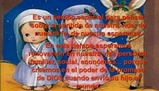 Es un tiempo especial para pensar
sobre el sentido de nuestra vida, de
nuestra fe, de nuestra esperanza.
En este tiempo esperamos
renovación en nuestra vida personal,
familiar, social, económica... porque
creemos en el poder de la promesa
de DIOS cuando envió su hijo al
mundo.
 