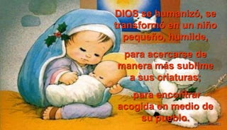 DIOS se humanizó, se
transformó en un niño
pequeño, humilde,
para acercarse de
manera más sublime
a sus criaturas;
para encontrar
acogida en medio de
su pueblo.
 