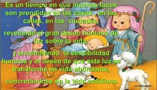 Es un tiempo en que muchas luces
son prendidas en las casas , en las
calles, en las ciudades,
revelando el gran deseo humano de
luz sobre la vida,
y encendiendo la sensibilidad
humana y el deseo de que esta luz se
transforme en vida abundante,
concretándose en la vida cotidiana.
 