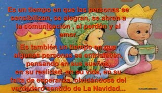 Es un tiempo en que las personas se
sensibilizan, se alegran, se abren a
la comunicación , al perdón y al
amor.
Es también un tiempo en que
algunas personas se entristecen,
pensando en sus sueños,
en su realidad, en su vida, en su
falta de esperanza, olvidándose del
verdadero sentido de La Navidad...
 