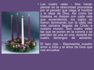 • Las cuatro velas - Nos hacen
pensar en la obscuridad provocada
por el pecado que ciega al hombre
y lo aleja de Dios. Así como las
tinieblas se disipan con cada vela
que encendemos, los siglos se
fueron iluminando con la cada vez
más cercana llegada de Cristo a
nuestro mundo. Son cuatro velas
las que se ponen en la corona y se
prenden de una en una, durante los
cuatro domingos de adviento.
El lazo rojo - Representa nuestro
amor a Dios y el amor de Dios que
nos envuelve.
 