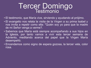 Tercer Domingo
• El testimonio, que María vive, sirviendo y ayudando al prójimo.
• El evangelio nos relata la visita de la Virgen a su prima Isabel y
nos invita a repetir como ella: "Quién soy yo para que la madre
de mi Señor venga a verme?.
• Sabemos que María está siempre acompañando a sus hijos en
la Iglesia, por tanto vamos a vivir esta tercer semana de
Adviento, meditando acerca del papel que la Virgen María
desempeñó.
• Encendemos como signo de espera gozosa, la tercer vela, color
rosa.
Testimonio
 
