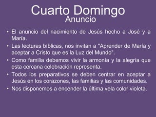 Cuarto Domingo
• El anuncio del nacimiento de Jesús hecho a José y a
María.
• Las lecturas bíblicas, nos invitan a "Aprender de María y
aceptar a Cristo que es la Luz del Mundo".
• Como familia debemos vivir la armonía y la alegría que
esta cercana celebración representa.
• Todos los preparativos se deben centrar en aceptar a
Jesús en los corazones, las familias y las comunidades.
• Nos disponemos a encender la última vela color violeta.
Anuncio
 