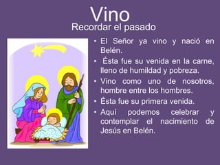 Vino
• El Señor ya vino y nació en
Belén.
• Ésta fue su venida en la carne,
lleno de humildad y pobreza.
• Vino como uno de nosotros,
hombre entre los hombres.
• Ésta fue su primera venida.
• Aquí podemos celebrar y
contemplar el nacimiento de
Jesús en Belén.
Recordar el pasado
 