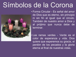 Símbolos de la Corona
• Forma Circular - Es señal del amor
de Dios que es eterno, sin principio
ni sin fin al igual que el circulo.
También de nuestro amor a Dios y
al prójimo que nunca debe de
terminar.
• Las ramas verdes - Verde es el
color de esperanza y vida. Dios
quiere que esperemos su gracia, el
perdón de los pecados y la gloria
eterna al final de nuestras vidas.
 