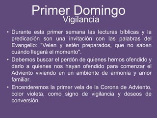 Primer Domingo
• Durante esta primer semana las lecturas bíblicas y la
predicación son una invitación con las palabras del
Evangelio: "Velen y estén preparados, que no saben
cuándo llegará el momento".
• Debemos buscar el perdón de quienes hemos ofendido y
darlo a quienes nos hayan ofendido para comenzar el
Adviento viviendo en un ambiente de armonía y amor
familiar.
• Encenderemos la primer vela de la Corona de Adviento,
color violeta, como signo de vigilancia y deseos de
conversión.
Vigilancia
 